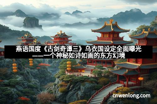 燕语国度《古剑奇谭三》乌衣国设定全面曝光——一个神秘如诗如画的东方幻境