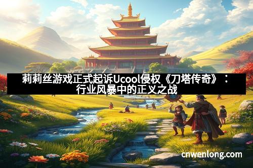 莉莉丝游戏正式起诉Ucool侵权《刀塔传奇》：行业风暴中的正义之战